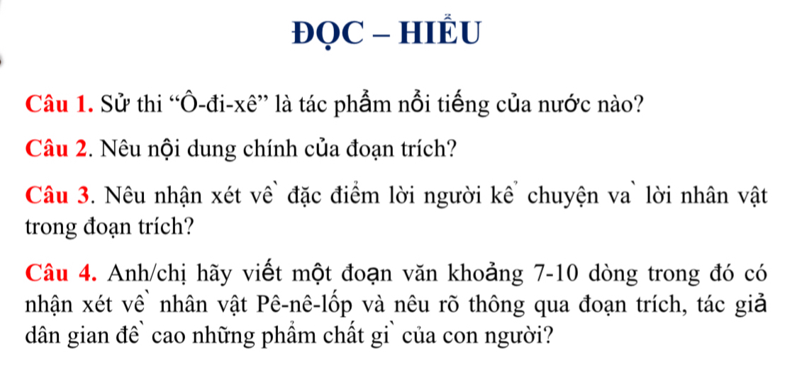 ĐQC - HIÊU 
Câu 1. Sử thi “Ô-đi-xê” là tác phẩm nỗi tiếng của nước nào? 
Câu 2. Nêu nội dung chính của đoạn trích? 
Câu 3. Nêu nhận xét về` đặc điểm lời người kế chuyện va` lời nhân vật 
trong đoạn trích? 
Câu 4. Anh/chị hãy viết một đoạn văn khoảng 7-10 dòng trong đó có 
nhận xét về nhân vật Pê-nê-lốp và nêu rõ thông qua đoạn trích, tác giả 
dân gian đề` cao những phẩm chất gi` của con người?