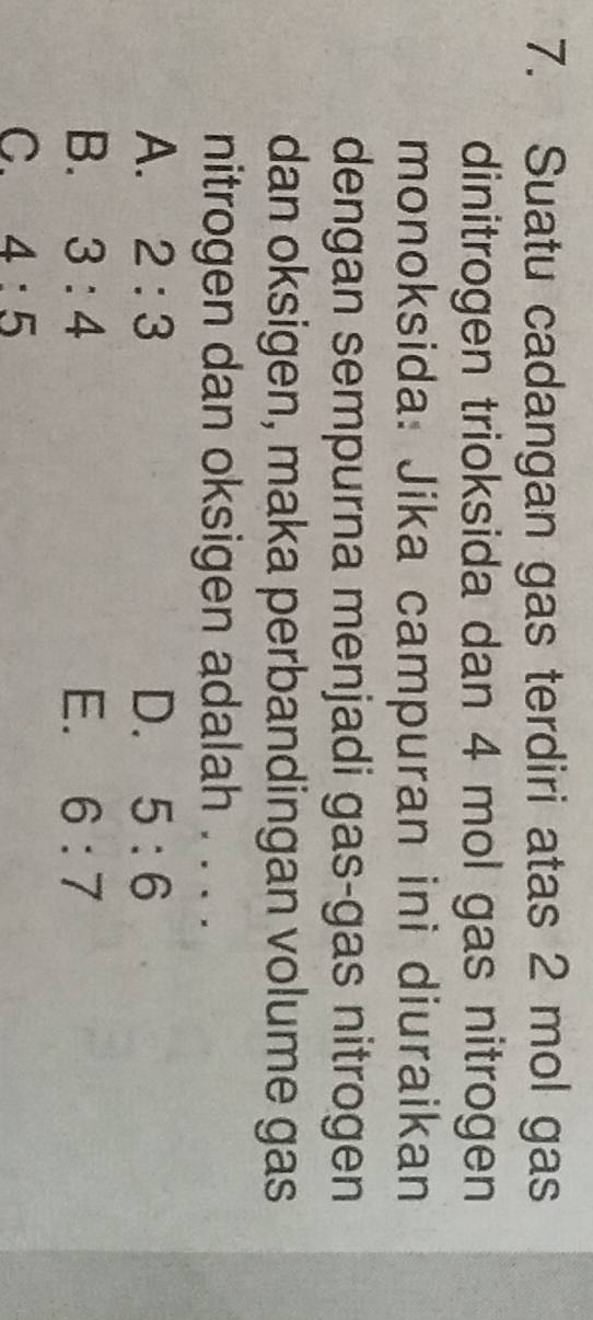 Suatu cadangan gas terdiri atas 2 mol gas
dinitrogen trioksida dan 4 mol gas nitrogen
monoksida: Jika campuran ini diuraikan
dengan sempurna menjadi gas-gas nitrogen
dan oksigen, maka perbandingan volume gas
nitrogen dan oksigen adalah . . . .
A. 2:3 D. 5:6
B. 3:4 E. 6:7
C. 4:5