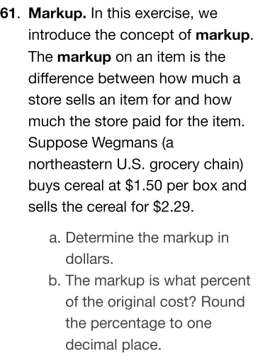 Markup. In this exercise, we 
introduce the concept of markup. 
The markup on an item is the 
difference between how much a 
store sells an item for and how 
much the store paid for the item. 
Suppose Wegmans (a 
northeastern U.S. grocery chain) 
buys cereal at $1.50 per box and 
sells the cereal for $2.29. 
a. Determine the markup in
dollars. 
b. The markup is what percent 
of the original cost? Round 
the percentage to one 
decimal place.