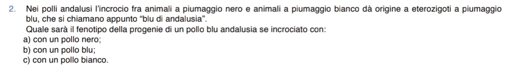 Nei polli andalusi l'incrocio fra animali a piumaggio nero e animali a piumaggio bianco dà origine a eterozigoti a piumaggio
blu, che si chiamano appunto “blu di andalusia”.
Quale sarà il fenotipo della progenie di un pollo blu andalusia se incrociato con:
a) con un pollo nero;
b) con un pollo blu;
c) con un pollo bianco.