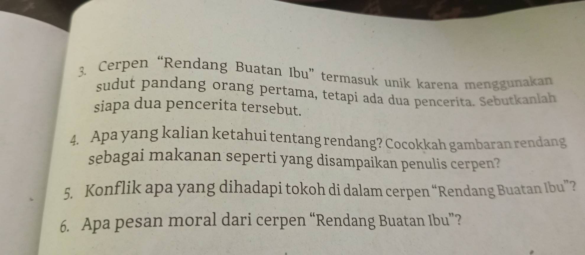 Cerpen “Rendang Buatan Ibu” termasuk unik karena menggunakan 
sudut pandang orang pertama, tetapi ada dua pencerita. Sebutkanlah 
siapa dua pencerita tersebut. 
4. Apa yang kalian ketahui tentang rendang? Cocokkah gambaran rendang 
sebagai makanan seperti yang disampaikan penulis cerpen? 
5. Konflik apa yang dihadapi tokoh di dalam cerpen “Rendang Buatan Ibu”? 
6. Apa pesan moral dari cerpen “Rendang Buatan Ibu”?