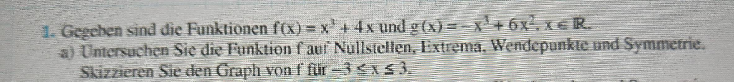 Gegeben sind die Funktionen f(x)=x^3+4x und g(x)=-x^3+6x^2, x∈ R. 
a) Untersuchen Sie die Funktion f auf Nullstellen, Extrema, Wendepunkte und Symmetrie.
Skizzieren Sie den Graph von f für -3≤ x≤ 3.