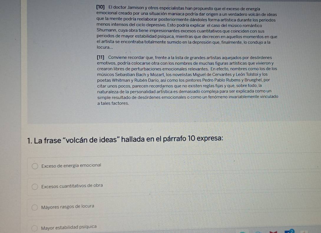 [10] El doctor Jamison y otros especialistas han propuesto que el exceso de energía
emocional creado por una situación maniaca podría dar origen a un verdadero volcán de ideas
que la mente podría reelaborar posteriormente dándoles forma artística durante los periodos
menos intensos del ciclo depresivo. Esto podría explicar el caso del músico romántico
Shumann, cuya obra tiene impresionantes excesos cuantitativos que coinciden con sus
periodos de mayor estabilidad psíquica, mientras que decrecen en aquellos momentos en que
el artista se encontraba totalmente sumido en la depresión que, finalmente, lo condujo a la
locura...
[11] Conviene recordar que, frente a la lista de grandes artistas aquejados por desórdenes
emotivos, podría colocarse otra con los nombres de muchas figuras artísticas que vivieron y
crearon libres de perturbaciones emocionales relevantes. En efecto, nombres como los de los
músicos Sebastian Bach y Mozart, los novelistas Miguel de Cervantes y León Tolstoi y los
poetas Whitman y Rubén Darío, así como los pintores Pedro Pablo Rubens y Brueghel, por
citar unos pocos, parecen recordarnos que no existen reglas fijas y que, sobre todo, la
naturaleza de la personalidad artística es demasiado compleja para ser explicada como un
simple resultado de desórdenes emocionales o como un fenómeno invariablemente vinculado
a tales factores.
1. La frase “volcán de ideas” hallada en el párrafo 10 expresa:
Exceso de energía emocional
Excesos cuantitativos de obra
Máyores rasgos de locura
Mayor estabilidad psíquica