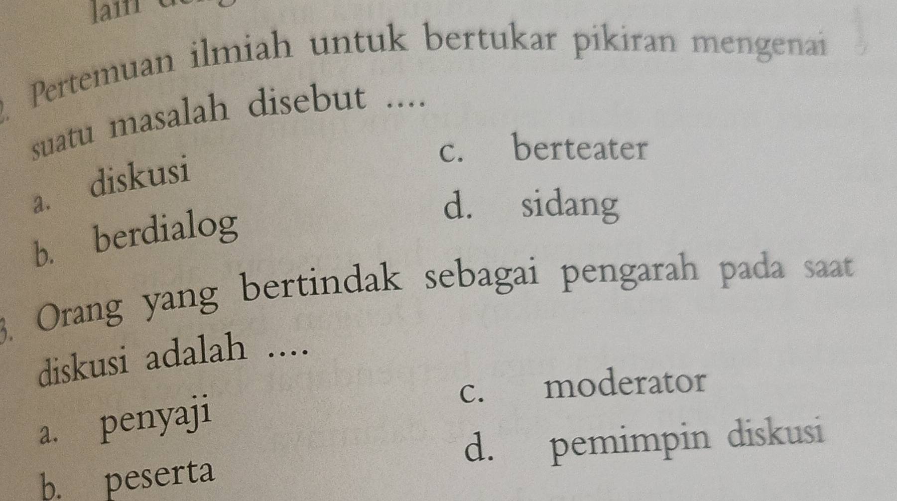 Pertemuan ilmiah untuk bertukar pikiran mengenai
suatu masalah disebut ....
c. berteater
a. diskusi
b. berdialog
d. sidang
3. Orang yang bertindak sebagai pengarah pada saat
diskusi adalah ....
c. moderator
a. penyaji
d. pemimpin diskusi
b. peserta