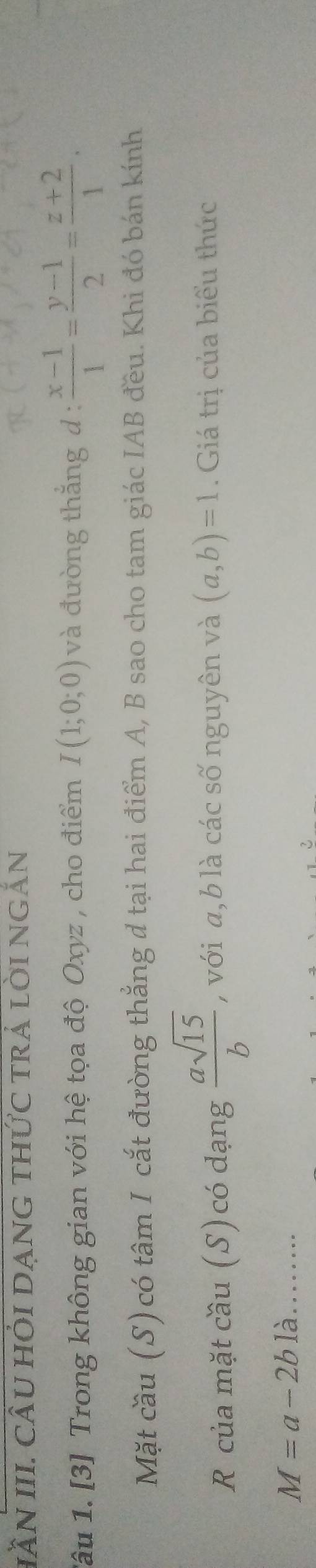 IầN III. CÂU HỏI DẠNG thức trÁ lỜI ngắn 
Tâu 1. [3] Trong không gian với hệ tọa độ Oxyz , cho điểm I(1;0;0) và đường thắng d :  (x-1)/1 = (y-1)/2 = (z+2)/1 . 
Mặt cầu (S) có tâm I cắt đường thẳng đ tại hai điểm A, B sao cho tam giác IAB đều. Khi đó bán kính 
R của mặt cầu (S) có dạng  asqrt(15)/b  , với a, b là các số nguyên và (a,b)=1. Giá trị của biểu thức
M=a-2b là……
