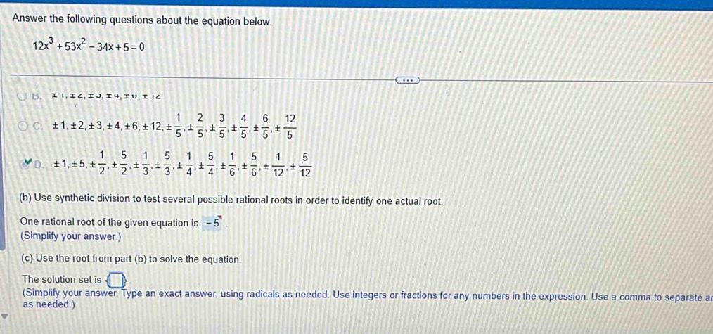 Answer the following questions about the equation below.
12x^3+53x^2-34x+5=0
b. 1,エ∠, エJ,エ4,エU, 1∠
C. ± 1, ± 2, ± 3, ± 4, ± 6, ± 12, ±  1/5 , ±  2/5 , ±  3/5 , ±  4/5 , ±  6/5 , ±  12/5 
D. ± 1, ± 5, ±  1/2 , ±  5/2 , ±  1/3 , ±  5/3 , ±  1/4 , ±  5/4 , ±  1/6 , ±  5/6 , ±  1/12 , ±  5/12 
(b) Use synthetic division to test several possible rational roots in order to identify one actual root.
One rational root of the given equation is -5^7
(Simplify your answer )
(c) Use the root from part (b) to solve the equation.
The solution set is  □ 
(Simplify your answer. Type an exact answer, using radicals as needed. Use integers or fractions for any numbers in the expression. Use a comma to separate a
as needed )