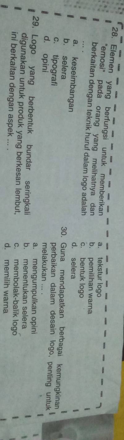 Elemen yang berfungsi untuk memberikan a. tekstur logo
"emosi" pada orang yang melihatnya dan b. pemilihan warna
berkaitan dengan teknik huruf dalam logo adalah c. bentuk logo
a. keseimbangan
d. selera
b. selera
30. Guna mendapatkan berbagai kemungkinan
c. tipografi
perbaikan dalam desain logo, penting untuk
d. opini melakukan ... .
a. mengumpulkan opini
29. Logo yang berbentuk bundar seringkali b. menentukan selera
digunakan untuk produk yang berkesan lembut, c. membolak-balik logo
ini berkaitan dengan aspek ... . d. memilih warna