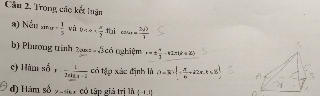 Trong các kết luận 
a) Nếu sin alpha = 1/3  và 0 .thì cos alpha = 2sqrt(2)/3 
b) Phương trình 2cos x=sqrt(3)CO nghiệm x=±  π /3 +k2π (k∈ Z)
c) Hàm số y= 1/2sin x-1  có tập xác định là D=R ±  π /6 +k2π ,k∈ Z
d) Hàm số y=sin x CC tập giá trị là (-1;1)
có