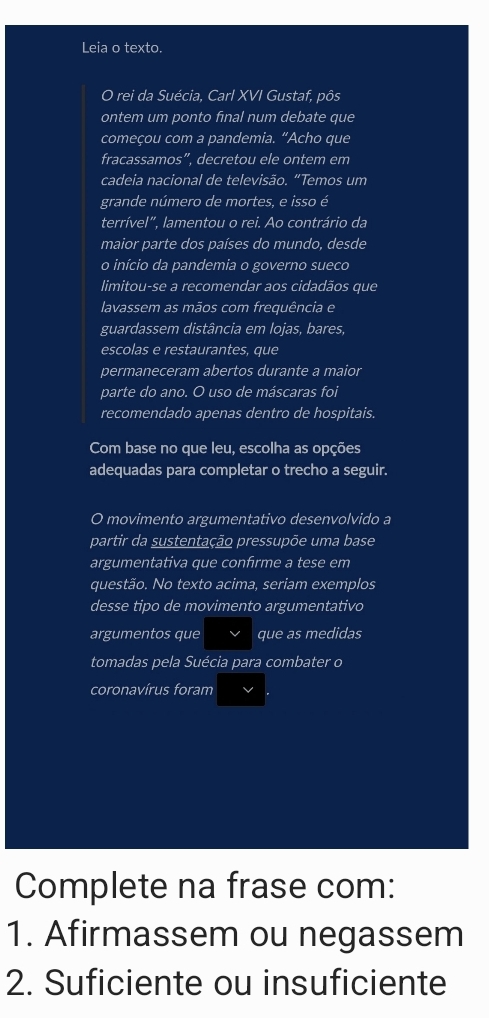 Leia o texto. 
O rei da Suécia, Carl XVI Gustaf, pôs 
ontem um ponto final num debate que 
começou com a pandemia. “Acho que 
fracassamos”, decretou ele ontem em 
cadeia nacional de televisão. “Temos um 
grande número de mortes, e isso é 
terrível", lamentou o rei. Ao contrário da 
maior parte dos países do mundo, desde 
o início da pandemia o governo sueco 
limitou-se a recomendar aos cidadãos que 
lavassem as mãos com frequência e 
guardassem distância em lojas, bares, 
escolas e restaurantes, que 
permaneceram abertos durante a maior 
parte do ano. O uso de máscaras foi 
recomendado apenas dentro de hospitais. 
Com base no que leu, escolha as opções 
adequadas para completar o trecho a seguir. 
O movimento argumentativo desenvolvido a 
partir da sustentação pressupõe uma base 
argumentativa que confirme a tese em 
questão. No texto acima, seriam exemplos 
desse tipo de movimento argumentativo 
argumentos que que as medidas 
tomadas pela Suécia para combater o 
coronavírus foram 
Complete na frase com: 
1. Afirmassem ou negassem 
2. Suficiente ou insuficiente