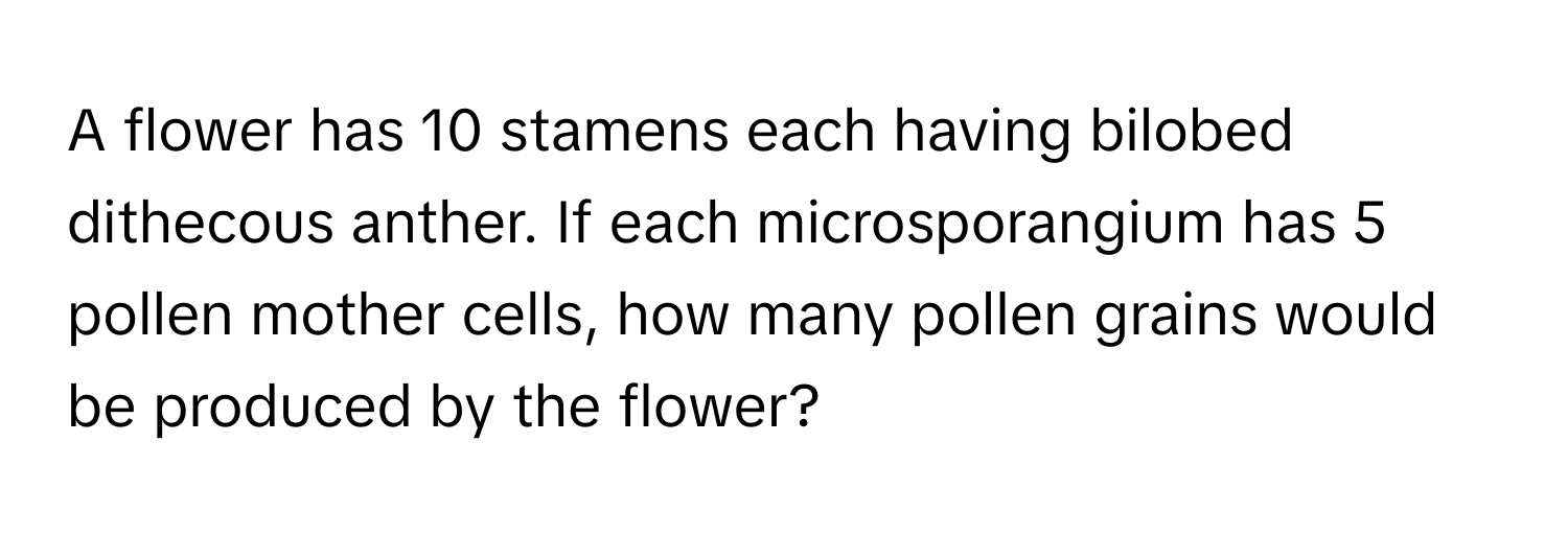 A flower has 10 stamens each having bilobed dithecous anther. If each microsporangium has 5 pollen mother cells, how many pollen grains would be produced by the flower?