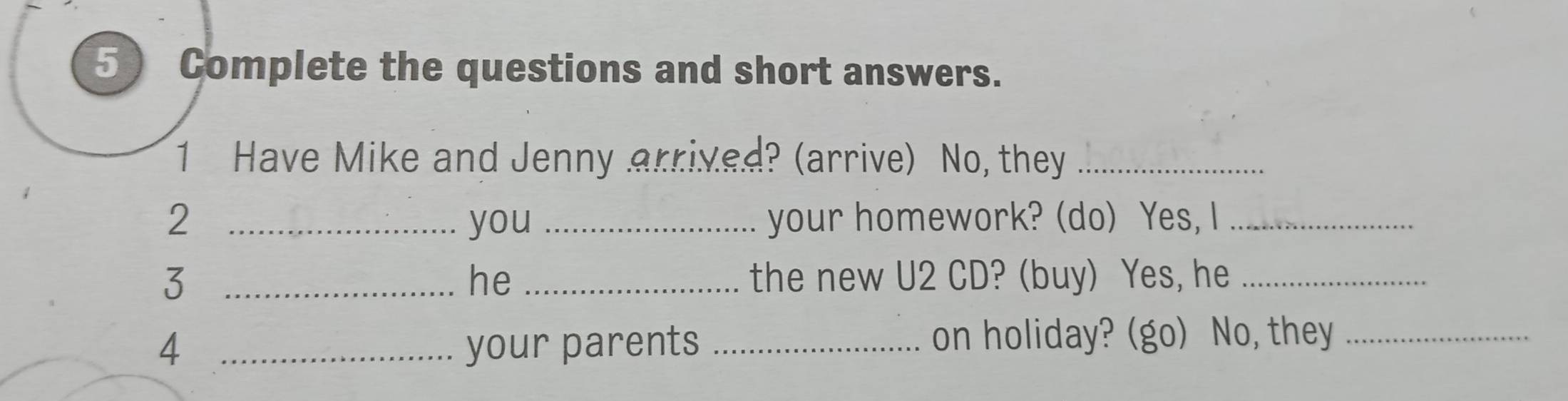 Complete the questions and short answers. 
1 Have Mike and Jenny arrived? (arrive) No, they_ 
2 _you _your homework? (do) Yes, I_ 
3 __the new U2 CD? (buy) Yes, he_ 
he 
4 _your parents _on holiday? (go) No, they_