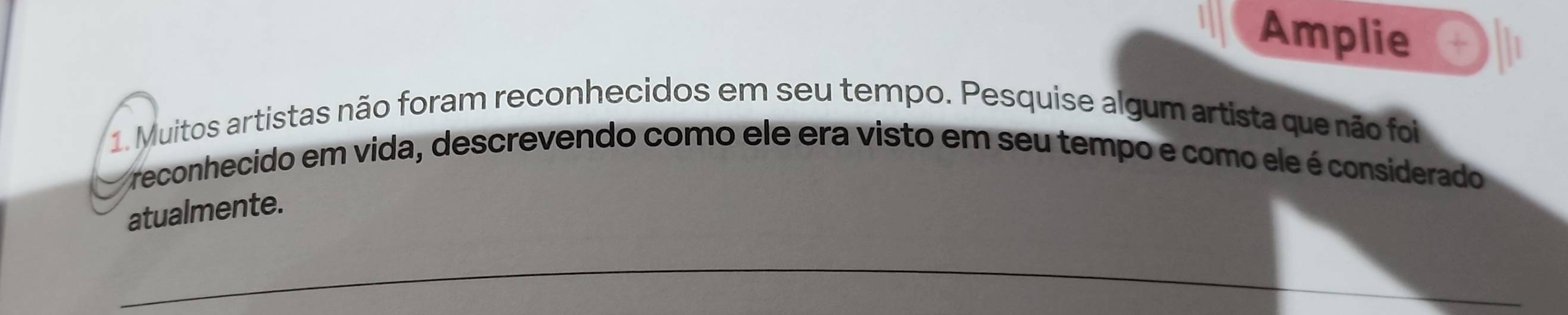 Amplie 
1. Muitos artistas não foram reconhecidos em seu tempo. Pesquise algum artista que não foi 
reconhecido em vida, descrevendo como ele era visto em seu tempo e como ele é considerado 
atualmente. 
_