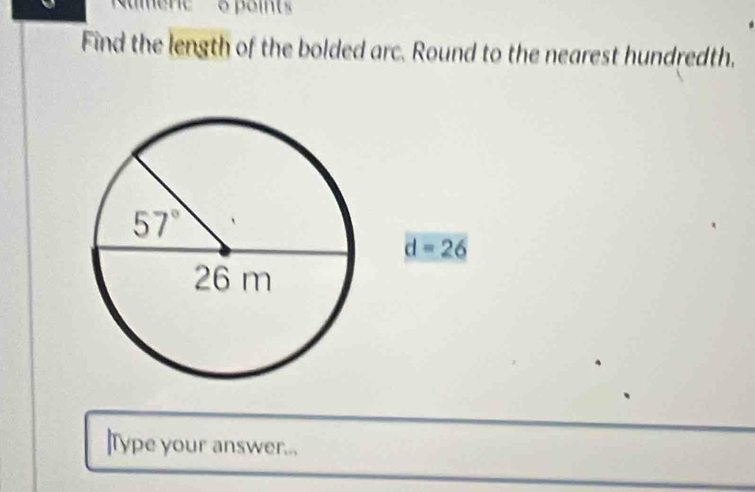 points
Find the length of the bolded arc. Round to the nearest hundredth,
d=26
]Type your answer...