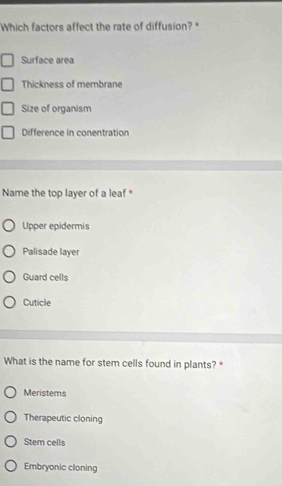 Which factors affect the rate of diffusion? *
Surface area
Thickness of membrane
Size of organism
Difference in conentration
Name the top layer of a leaf *
Upper epidermis
Palisade layer
Guard cells
Cuticle
What is the name for stem cells found in plants? *
Meristems
Therapeutic cloning
Stem cells
Embryonic cloning