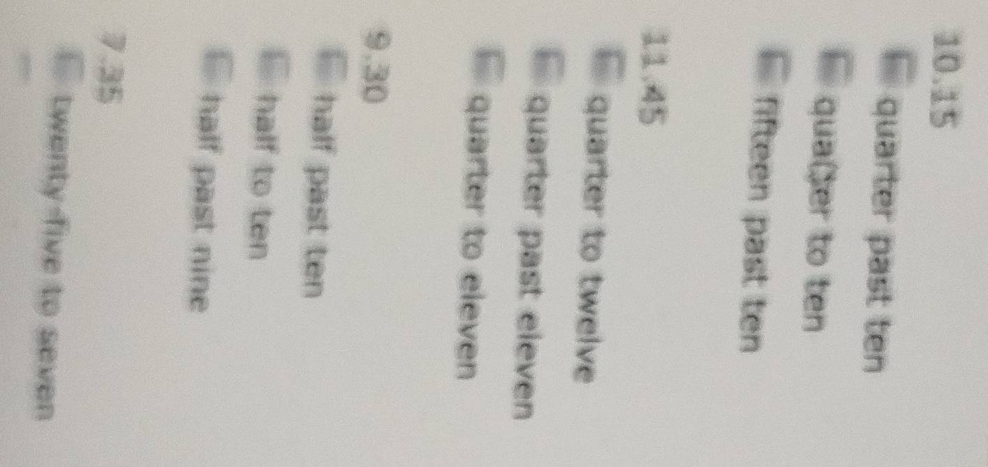 10. 15
quarter past ten 
qua(er to ten 
fifteen past ten
11.45
quarter to twelve 
quarter past eleven 
quarter to eleven 
9. 30
half past ten 
` half to ten 
` half past nine
7.35
` twenty-five to seven 
,