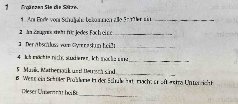 Ergänzen Sie die Sätze. 
1 . Am Ende vom Schuljahr bekommen alle Schüler ein_ 
2 Im Zeugnis steht für jedes Fach eine_ 
3 Der Abschluss vom Gymnasium heißt_ 
4 Ich möchte nicht studieren, ich mache eine 
_ 
_ 
5 Musik, Mathematik und Deutsch sind 
6 Wenn ein Schüler Probleme in der Schule hat, macht er oft extra Unterricht. 
_ 
Dieser Unterricht heißt