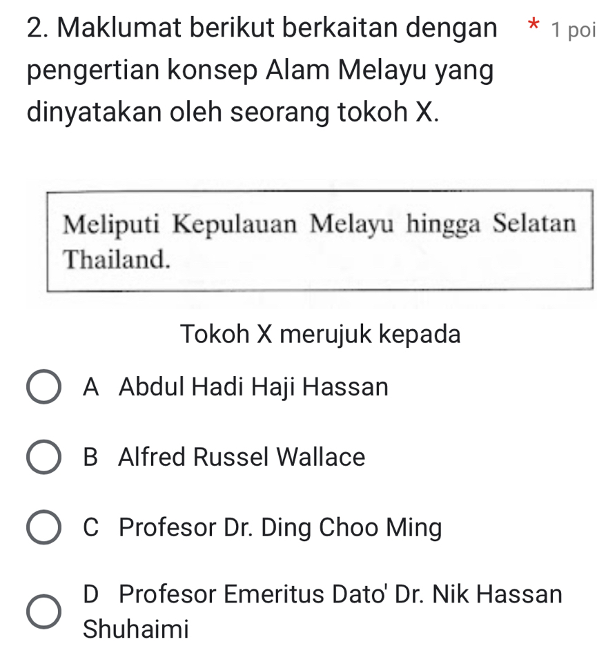 Maklumat berikut berkaitan dengan * 1 poi
pengertian konsep Alam Melayu yang
dinyatakan oleh seorang tokoh X.
Meliputi Kepulauan Melayu hingga Selatan
Thailand.
Tokoh X merujuk kepada
A Abdul Hadi Haji Hassan
B Alfred Russel Wallace
C Profesor Dr. Ding Choo Ming
D Profesor Emeritus Dato' Dr. Nik Hassan
Shuhaimi