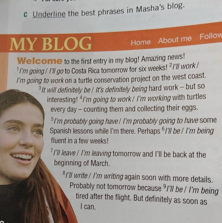 Underline the best phrases in Masha's blog. 
MY BLOG 
Home About me Follow 
Welcome to the first entry in my blog! Amazing news! 
¹ I'm going / I'll go to Costa Rica tomorrow for six weeks! ^2/ ''ll work ! 
I’m going to work on a turtle conservation project on the west coast. 
* It will definitely be / It's definitely being hard work - but so 
interesting! ⁴I’m going to work/ I’m working with turtles 
every day - counting them and collecting their eggs. 
⁵ I’m probably going have / I’m probably going to have some 
Spanish lessons while I'm there. Perhaps ⁶I’ll be / I'm being 
fluent in a few weeks! 
7 I'll leave / I'm leaving tomorrow and I’ll be back at the 
beginning of March. 
⁸I’ll write / I’m writing again soon with more details. 
Probably not tomorrow because I'll be / I'm being 
tired after the flight. But definitely as soon as 
I can.