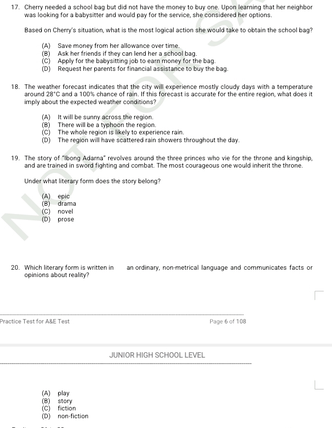 Cherry needed a school bag but did not have the money to buy one. Upon learning that her neighbor
was looking for a babysitter and would pay for the service, she considered her options.
Based on Cherry's situation, what is the most logical action she would take to obtain the school bag?
(A) Save money from her allowance over time.
(B) Ask her friends if they can lend her a school bag.
(C) Apply for the babysitting job to earn money for the bag.
(D) Request her parents for financial assistance to buy the bag.
18. The weather forecast indicates that the city will experience mostly cloudy days with a temperature
around 28°C and a 100% chance of rain. If this forecast is accurate for the entire region, what does it
imply about the expected weather conditions?
(A) It will be sunny across the region.
(B) There will be a typhoon the region.
(C) The whole region is likely to experience rain.
(D) The region will have scattered rain showers throughout the day.
19. The story of "Ibong Adarna" revolves around the three princes who vie for the throne and kingship,
and are trained in sword fighting and combat. The most courageous one would inherit the throne.
Under what literary form does the story belong?
(A) epic
(B) drama
(C) novel
(D) prose
20. Which literary form is written in an ordinary, non-metrical language and communicates facts or
opinions about reality?
Practice Test for A&E Test Page 6 of 108
JUNIOR HIGH SCHOOL LEVEL
(A) play
(B) story
(C) fiction
(D) non-fiction