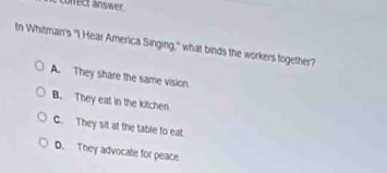 cofect answer 
tn Whitman's "I Hear America Singing," what binds the workers together?
A. They share the same vision.
B. They eat in the kitchen
C. They sit at the table to eat.
D. They advocate for peace