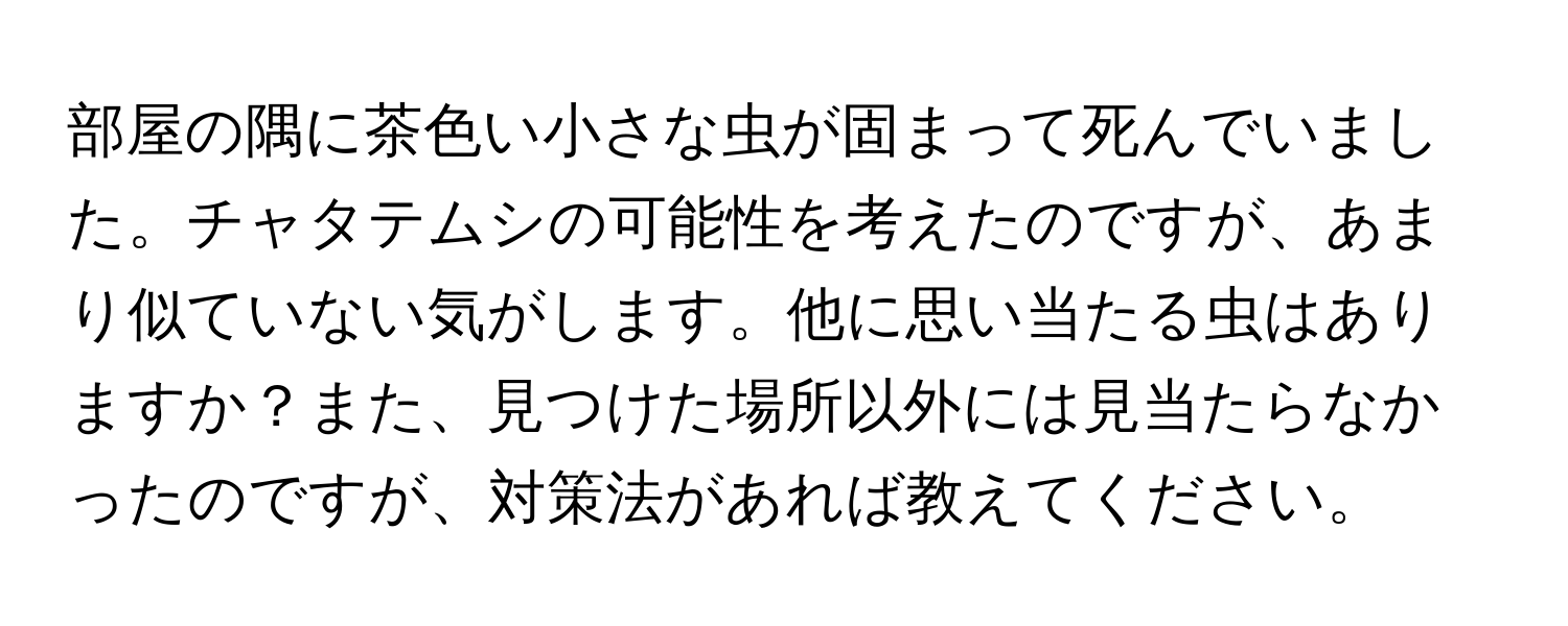 部屋の隅に茶色い小さな虫が固まって死んでいました。チャタテムシの可能性を考えたのですが、あまり似ていない気がします。他に思い当たる虫はありますか？また、見つけた場所以外には見当たらなかったのですが、対策法があれば教えてください。