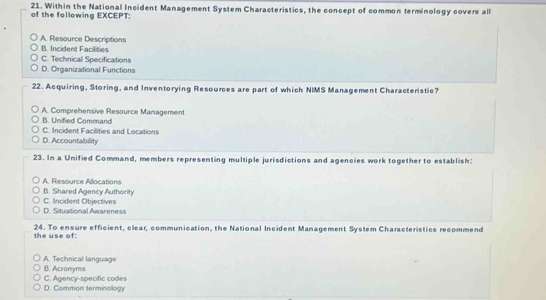 Within the National Incident Management System Characteristics, the concept of common terminology covers all
of the following EXCEPT:
A. Resource Descriptions
B. Incident Facilities
C. Technical Specifications
D. Organizational Functions
22. Acquiring, Storing, and Inventorying Resources are part of which NIMS Management Characteristic?
A. Comprehensive Resource Management
B. Unified Command
C. Incident Facilities and Locations
D. Accountability
23. In a Unified Command, members representing multiple jurisdictions and agencies work together to establish:
A. Resource Allocations
B. Shared Agency Authority
C. Incident Objectives
D. Situational Awareness
24. To ensure efficient, clear, communication, the National Incident Management System Characteristics recommend
the use of:
A. Technical language
B. Acronyms
C. Agency-specific codes
D. Common terminology