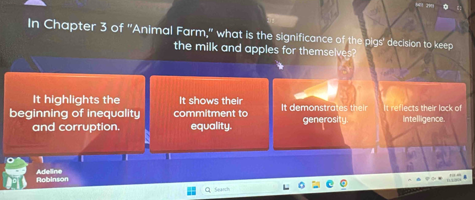 8411 2911
In Chapter 3 of ''Animal Farm,'' what is the significance of the pigs' decision to keep
the milk and apples for themselves?
It highlights the It shows their
beginning of inequality commitment to It demonstrates their It reflects their lack of
generosity. intelligence.
and corruption. equality.
T
Adeline
Robinson 11 □ 2024 ECS AM a
Search