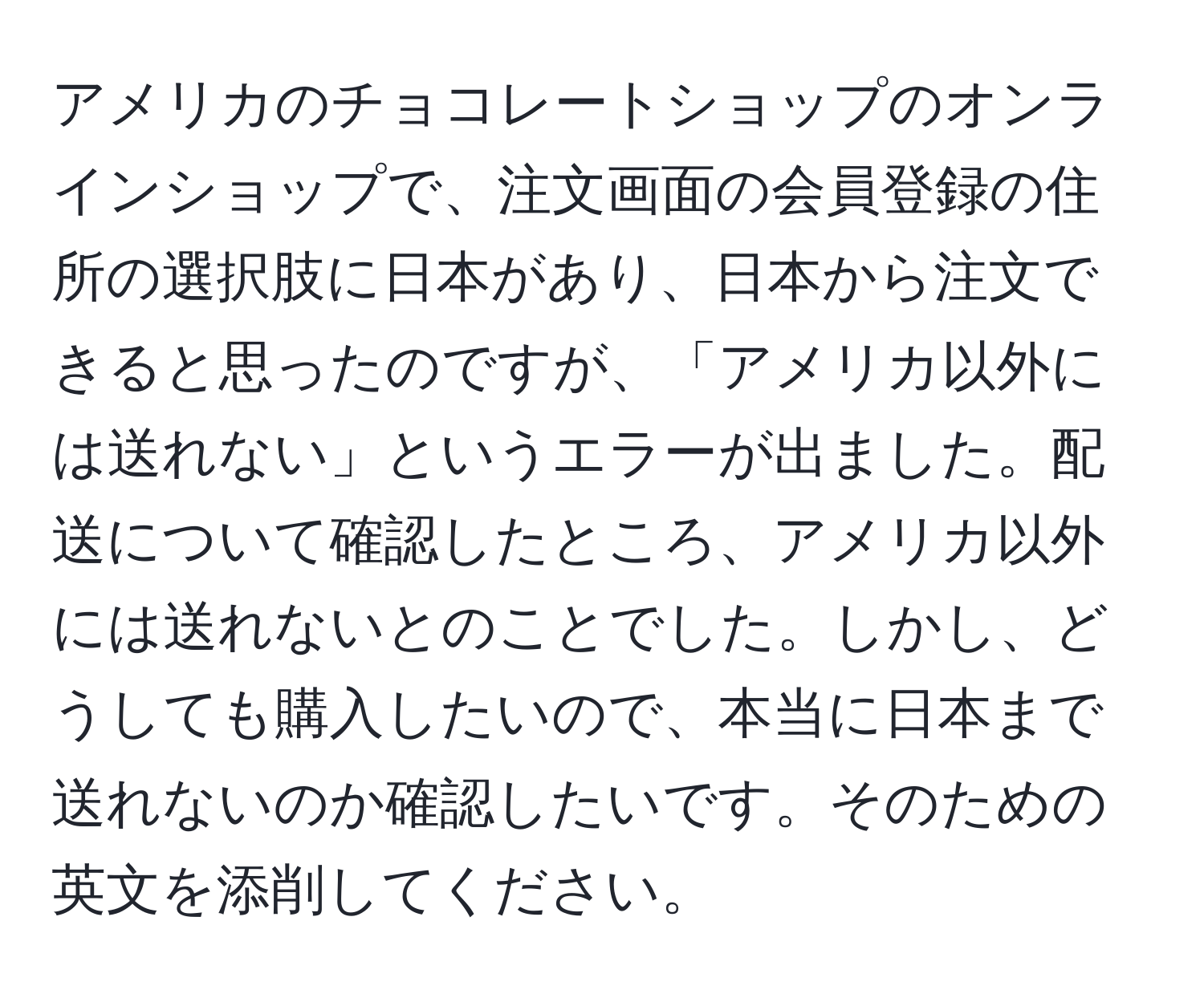 アメリカのチョコレートショップのオンラインショップで、注文画面の会員登録の住所の選択肢に日本があり、日本から注文できると思ったのですが、「アメリカ以外には送れない」というエラーが出ました。配送について確認したところ、アメリカ以外には送れないとのことでした。しかし、どうしても購入したいので、本当に日本まで送れないのか確認したいです。そのための英文を添削してください。