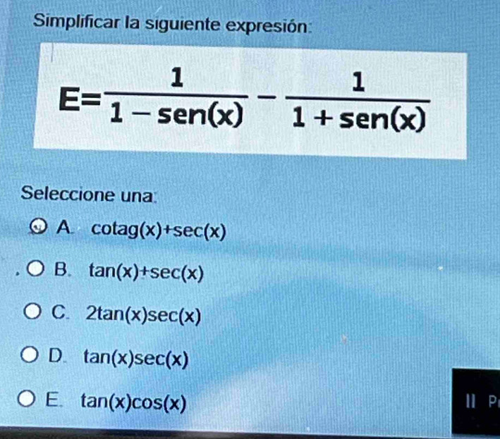 Simplificar la siguiente expresión:
E= 1/1-sen (x) - 1/1+sen (x) 
Seleccione una
A. cot ag(x)+sec (x)
B. tan (x)+sec (x)
C. 2tan (x)sec (x)
D. tan (x)sec (x)
E. tan (x)cos (x)