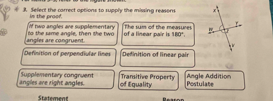 Select the correct options to supply the missing reasons 
in the proof.
If two angles are supplementary The sum of the measures 
to the same angle, then the two of a linear pair is 180°. 
angles are congruent.
Definition of perpendiular lines Definition of linear pair
Supplementary congruent Transitive Property Angle Addition
angles are right angles. of Equality Postulate
Statement Reason