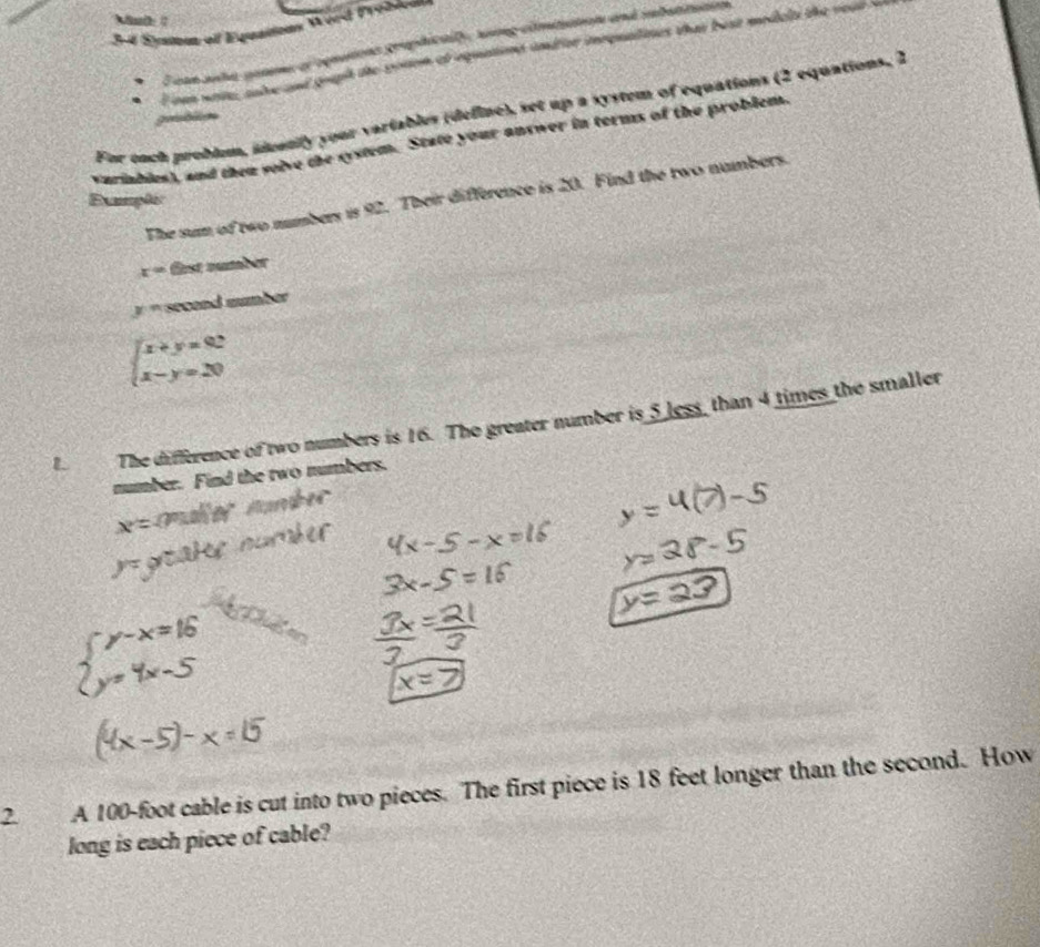 Mnth 
3-4 Éjueut of Equations Wved Probiom 
. E can auhe genme oroquations graphically, soing climiiation and iubuttuton 
f can wate, salee and gouph the sonom of equations undior imrquatines that best medels the yeur w 
For each problem, ideanly your vartables (define), set up a system of equations (2 equations, 2
grblo 
Variables), and then solve the system. State your answer in terms of the problem. 
The sum of two numbers is 92. Their difference is 20. Find the two nambers. 
Exmplic
x= fest number
y= second number
beginarrayl x+y=92 x-y=20endarray.
L The difference of two numbers is 16. The greater number is 5 less, than 4 times the smaller 
number. Find the two numbers.

beginarrayl y-x=16 y=4x-5endarray.
2 A 100-foot cable is cut into two pieces. The first piece is 18 feet longer than the second. How 
long is each piece of cable?