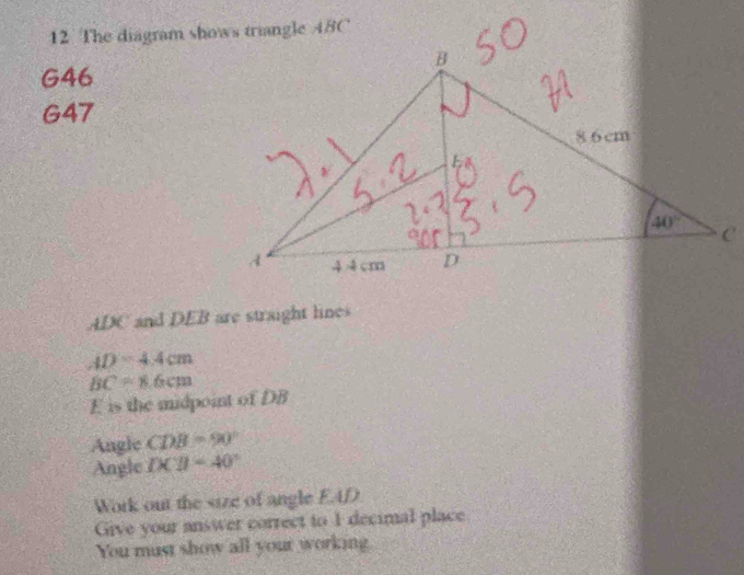 G46
G47
20 C and DEB are straight lines
AD=4.4cm
BC=6cm
E is the midpoint of DB
Angle CDB=90°
Angle IXparallel -40°
Work out the size of angle EAD
Give your answer correct to 1 decimal place
You must show all your working