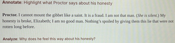 Annotate: Highlight what Proctor says about his honesty 
Proctor. I cannot mount the gibbet like a saint. It is a fraud. I am not that man. (She is silent.) My 
honesty is broke, Elizabeth; I am no good man. Nothing’s spoiled by giving them this lie that were not 
rotten long before. 
Analyze: Why does he feel this way about his honesty?