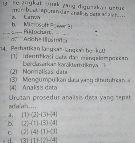 Perangkat lunak yang digunakan untuk
membuat laporan dan analisis data adalah....
a. Canva
b. Microsoft Power BI
cPiktochart.
d. Adobe Illüsträtor
14. Perhatikan langkah-langkah berikut!
(1) Identifkasi data dan mengelompokkan
berdasarkan karakteristiknya.
(2) Normalisasi data
(3) Mengumpulkan data yang dibutuhkan 
(4) Analisis data
Urutan prosedur analisis data yang tepat
adalah....
a. (1)-(2)-(3)-(4)
b. (2)-(1)-(3)-(4)
C. (2)-(4)-(1)-(3)
d. (3)-(1)-(2)-(4)