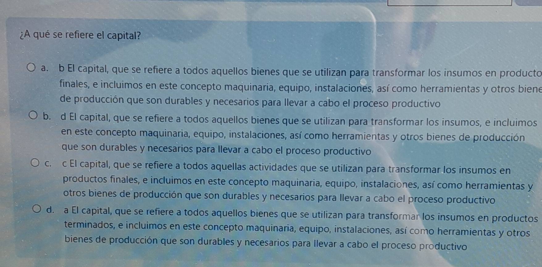 ¿A qué se refiere el capital?
a. b El capital, que se refiere a todos aquellos bienes que se utilizan para transformar los insumos en producto
finales, e incluimos en este concepto maquinaria, equipo, instalaciones, así como herramientas y otros biene
de producción que son durables y necesarios para llevar a cabo el proceso productivo
b. d El capital, que se refiere a todos aquellos bienes que se utilizan para transformar los insumos, e incluimos
en este concepto maquinaria, equipo, instalaciones, así como herramientas y otros bienes de producción
que son durables y necesarios para llevar a cabo el proceso productivo
c. c El capital, que se refiere a todos aquellas actividades que se utilizan para transformar los insumos en
productos finales, e incluimos en este concepto maquinaria, equipo, instalaciones, así como herramientas y
otros bienes de producción que son durables y necesarios para llevar a cabo el proceso productivo
d. a El capital, que se refiere a todos aquellos bienes que se utilizan para transformar los insumos en productos
terminados, e incluimos en este concepto maquinaria, equipo, instalaciones, así como herramientas y otros
bienes de producción que son durables y necesarios para llevar a cabo el proceso productivo