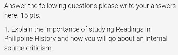 Answer the following questions please write your answers 
here. 15 pts. 
1. Explain the importance of studying Readings in 
Philippine History and how you will go about an internal 
source criticism.