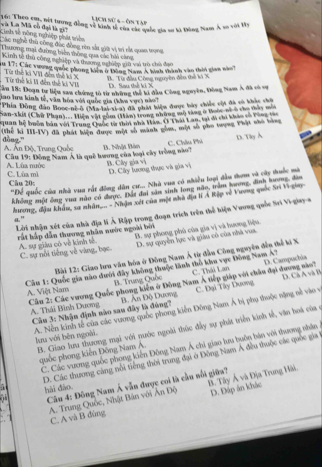 Lịch sử 6 - ôn tập
16: Theo cm, nét tương đồng về kinh tế của các quốc gia sơ kì Đông Nam Á so với Hy và Lạ Mã cổ đại là gì?
Kinh tế nông nghiệp phát triển
Các nghề thủ công đúc đồng rèn sắt giữ vị trí rắt quan trọng
Thương mại đường biển thông qua các hải cảng
Kinh tế thủ công nghiệp và thương nghiệp giữ vai trò chủ đạo
ău 17: Các vương quốc phong kiến ở Đồng Nam Á hình thành vào thời gian nào?
Từ thế kỉ VII đến thế kỉ X B. Từ đầu Công nguyên đến thế ki X
Từ thế ki II đến thế kỉ VII D. Sau thế ki X
Câu 18: Đoạn tự liệu sau chứng tỏ từ những thế ki đầu Công nguyên, Đông Nam Ả đã có sự
jiao lưu kinh tế, văn hóa với quốc gia (khu vực) nào?
*Phía Đông đảo Booc-nê-ô (Ma-lai-xi-a) đã phát hiện được bãy chiếc cột đá có khắc chữ
San-xkít (Chữ Phạn).. Hiện vật gồm (Hán) trong những mộ táng ở Boóc-nê-ô cho thấy môi
quan hệ buôn bán với Trung Quốc từ thời nhà Hán, Ở Thái Lan, tại di chỉ khảo cổ Pông-túc
(thế kĩ III-IV) đã phát hiện được một số mãnh gồm, một số pho tượng Phật nhỏ bằng
đồng.”
A. Ấn Độ, Trung Quốc B. Nhật Bản C. Châu Phi D. Tây Á
Câu 19: Đông Nam Á là quê hương của loại cây trồng nào?
A. Lúa nước B. Cây gia vị
C. Lúa mì
D. Cây lương thực và gia vị
'Đế quốc của nhà vua rất đông dân cư... Nhà vua có nhiều loại đầu thơm và cây thuốc mà
Câu 20:
không một ông vua nào có được. Đất đai sản sinh long não, trầm hương, đình hương, đàn
hương, đậu khẩu, sa nhân,... - Nhận xét của một nhà địa lí Ả Rập về Vương quốc Sri Vi-giay-
Lời nhận xét của nhà địa lí Ả Rập trong đoạn trích trên thể hiện Vương quốc Sri Vi-giay-e
a. ”
rất hấp dẫn thương nhân nước ngoài bởi
A. sự giàu có về kinh tế, B. sự phong phú của gia vị và hương liệu.
C. sự nổi tiếng về vàng, bạc. D. sự quyền lực và giâu có của nhà vua.
Bài 12: Giao lưu văn hóa ở Đông Nam Á từ đầu Công nguyên đến thế ki X
D. Campuchia
Câu 1: Quốc gia nào dưới đây không thuộc lãnh thổ khu vực Đông Nam Á?
D. Cà A và B
A. Việt Nam B. Trung Quốc C. Thái Lan
Câu 2: Các vương Quốc phong kiến ở Đông Nam Á tiếp giáp với châu đại dương nào?
A. Thái Bình Dương  B. Ấn Độ Dương C. Đại Tây Dương
A. Nền kinh tế của các vương quốc phong kiến Đông Nam Á bị phụ thuộc nặng nề vào và
Câu 3: Nhận định nào sau đây là đúng?
B. Giao lưu thương mại với nước ngoài thúc đầy sự phát triển kinh tế, văn hoá của ở
lưu với bên ngoài,
C. Các vương quốc phong kiến Đông Nam Á chỉ giao lưu buôn bán với thương nhân
quốc phong kiến Đông Nam Á,
a D. Các thương cảng nổi tiếng thời trung đại ở Đông Nam Á đều thuộc các quốc gia 
hải đảo.
c. 1 A. Trung Quốc, Nhật Bản với Ấn Độ B. Tây Á và Địa Trung Hải.
oi
Câu 4: Đông Nam Á vẫn được coi là cầu nối giữa?
D. Đáp án khác
  
C. A và B đúng