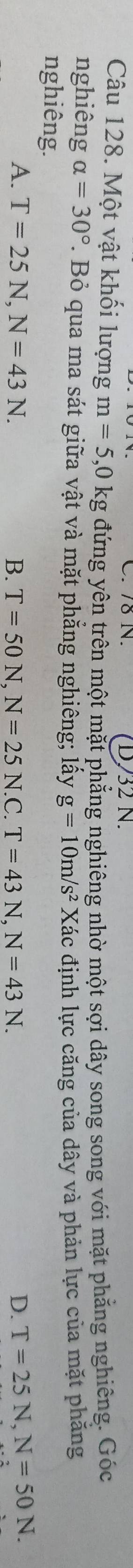 7δ N. D732 N.
Câu 128. Một vật khối lượng m=5 , 0 kg đứng yên trên một mặt phẳng nghiêng nhờ một sợi dây song song với mặt phẳng nghiêng. Góc
nghiêng alpha =30°. Bỏ qua ma sát giữa vật và mặt phẳng nghiêng; lấy g=10m/s^2 Xdot a
nghiêng. ác định lực căng của dây và phản lực của mặt phăng
A. T=25N, N=43N. B. T=50N, N=25N.C. T=43N, N=43N. D. T=25N, N=50N.