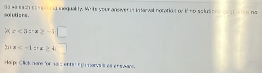 Solve each compound inequality. Write your answer in interval notation or if no solutions exist write no 
solutions. 
(a) x<3</tex> or x≥ -5; □ 
(b) x or x≥ 4
Help: Click here for help entering intervals as answers.
