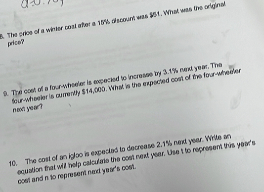 The price of a winter coat after a 15% discount was $51. What was the original 
price? 
9. The cost of a four-wheeler is expected to increase by 3.1% next year. The 
four-wheeler is currently $14,000. What is the expected cost of the four-wheeler 
next year? 
10. The cost of an igloo is expected to decrease 2.1% next year. Write an 
equation that will help calculate the cost next year. Use t to represent this year 's 
cost and n to represent next year's cost.