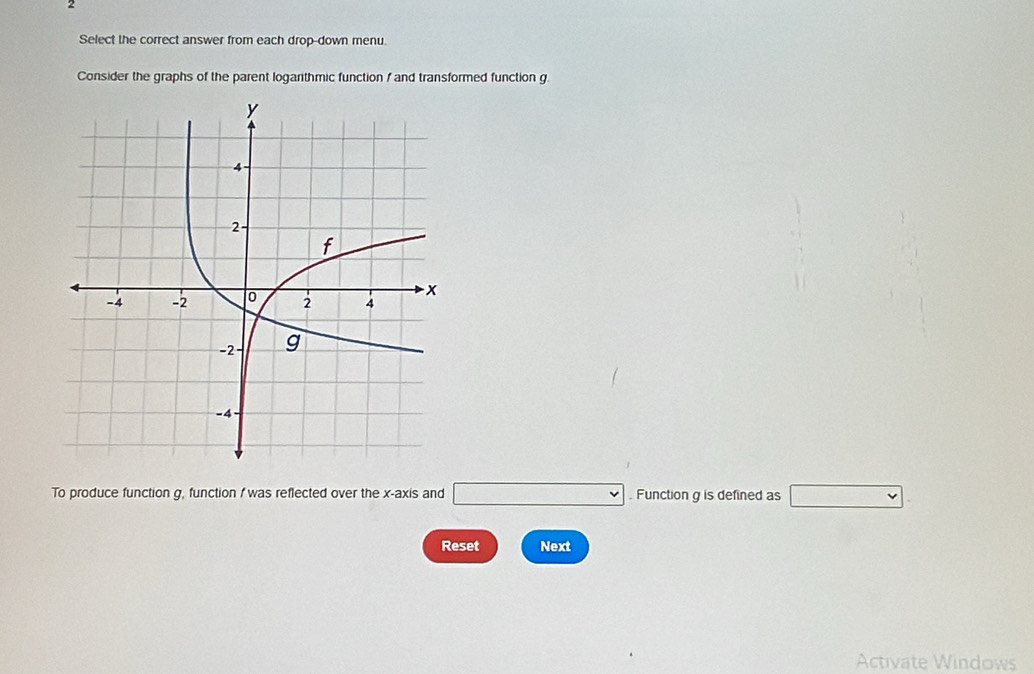 Select the correct answer from each drop-down menu. 
Consider the graphs of the parent loganthmic function f and transformed function g. 
To produce function g, function f was reflected over the x-axis and □. Function g is defined as □
Reset Next 
Activate Windows