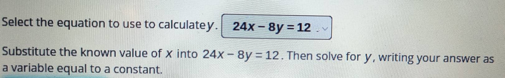 Select the equation to use to calculatey. 24x-8y=12
Substitute the known value of X into 24x-8y=12. Then solve for y, writing your answer as
a variable equal to a constant.