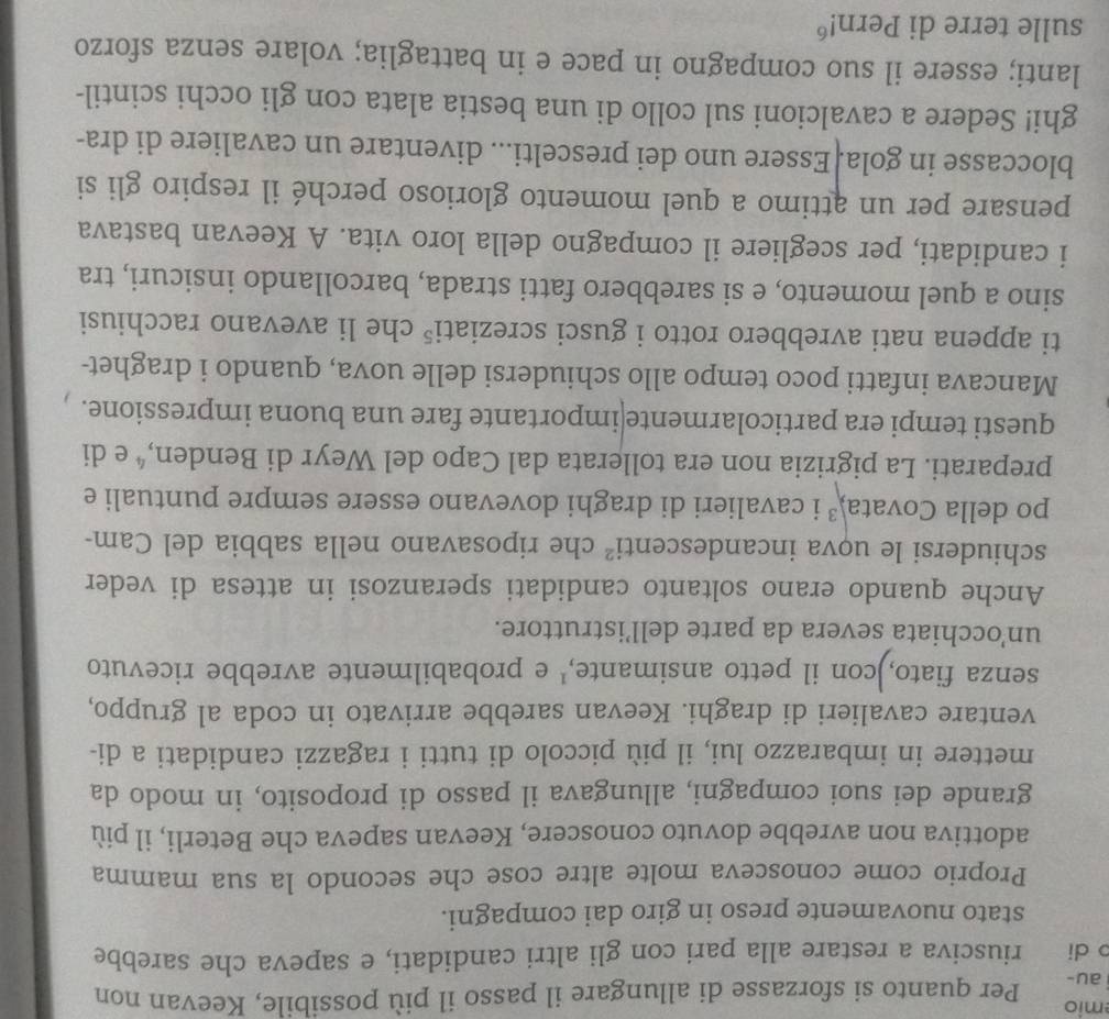 mio
i au- Per quanto si sforzasse di allungare il passo il più possibile, Keevan non
p di riusciva a restare alla pari con gli altri candidati, e sapeva che sarebbe
stato nuovamente preso in giro dai compagni.
Proprio come conosceva molte altre cose che secondo la sua mamma
adottiva non avrebbe dovuto conoscere, Keevan sapeva che Beterli, il più
grande dei suoi compagni, allungava il passo di proposito, in modo da
mettere in imbarazzo lui, il più piccolo di tutti i ragazzi candidati a di-
ventare cavalieri di draghi. Keevan sarebbe arrivato in coda al gruppo,
senza fiato,)con il petto ansimante,' e probabilmente avrebbe ricevuto
un’occhiata severa da parte dell’istruttore.
Anche quando erano soltanto candidati speranzosi in attesa di veder
schiudersi le uova incandescenti che riposavano nella sabbia del Cam-
po della Covata,² i cavalieri di draghi dovevano essere sempre puntuali e
preparati. La pigrizia non era tollerata dal Capo del Weyr di Benden,ª e di
questi tempi era particolarmente|importante fare una buona impressione.
Mancava infatti poco tempo allo schiudersi delle uova, quando i draghet-
ti appena nati avrebbero rotto i gusci screziati⁵ che li avevano racchiusi
sino a quel momento, e si sarebbero fatti strada, barcollando insicuri, tra
i candidati, per scegliere il compagno della loro vita. A Keevan bastava
pensare per un attimo a quel momento glorioso perché il respiro gli si
bloccasse in gola. Essere uno dei prescelti... diventare un cavaliere di dra-
ghi! Sedere a cavalcioni sul collo di una bestia alata con gli occhi scintil-
lanti; essere il suo compagno in pace e in battaglia; volare senza sforzo
sulle terre di Pern!"