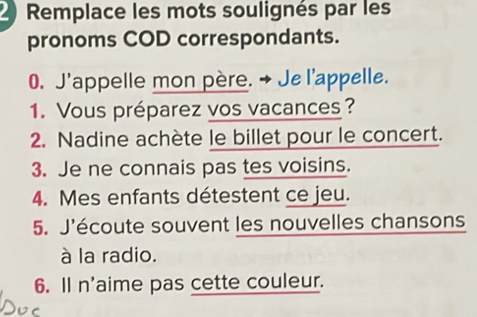 Remplace les mots soulignés par les 
pronoms COD correspondants. 
0. J'appelle mon père. → Je l'appelle. 
1. Vous préparez vos vacances? 
2. Nadine achète le billet pour le concert. 
3. Je ne connais pas tes voisins. 
4. Mes enfants détestent ce jeu. 
5. J'écoute souvent les nouvelles chansons 
à la radio. 
6. Il n'aime pas cette couleur.