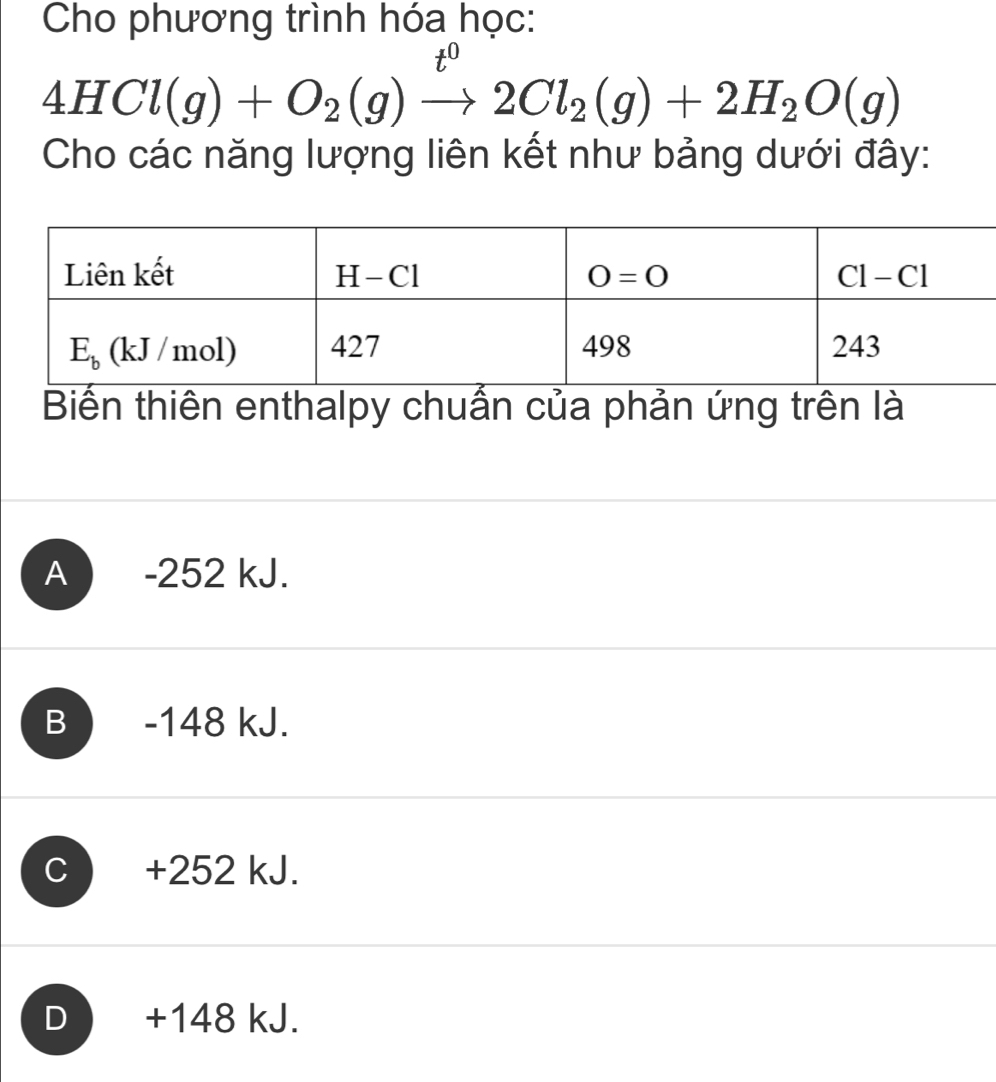 Cho phương trình hóa học:
0
4HCl(g)+O_2(g)to 2Cl_2(g)+2H_2O(g)
Cho các năng lượng liên kết như bảng dưới đây:
Biến thiên enthalpy chuẩn của phản ứng trên là
A ) -252 kJ.
B -148 kJ.
c ) +252 kJ.
D  +148 kJ.