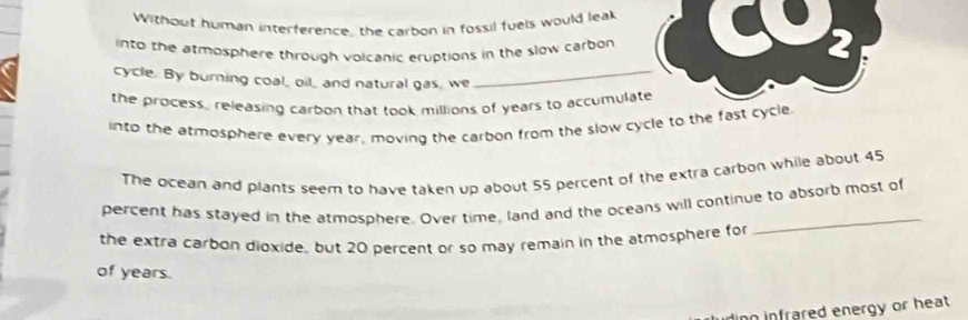 Without human interference, the carbon in fossil fuels would leak 
into the atmosphere through volcanic eruptions in the slow carbon 
2 
cycle. By burning coal, oil, and natural gas, we_ 
the process, releasing carbon that took millions of years to accumulate 
into the atmosphere every year, moving the carbon from the slow cycle to the fast cycle 
The ocean and plants seem to have taken up about 55 percent of the extra carbon while about 45
percent has stayed in the atmosphere. Over time, land and the oceans will continue to absorb most of 
the extra carbon dioxide, but 20 percent or so may remain in the atmosphere for 
_ 
of years. 
inn infrared energy or heat .