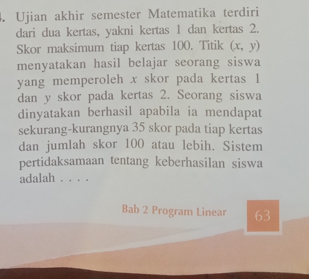 Ujian akhir semester Matematika terdiri 
dari dua kertas, yakni kertas 1 dan kertas 2. 
Skor maksimum tiap kertas 100. Titik (x,y)
menyatakan hasil belajar seorang siswa 
yang memperoleh x skor pada kertas 1
dan y skor pada kertas 2. Seorang siswa 
dinyatakan berhasil apabila ia mendapat 
sekurang-kurangnya 35 skor pada tiap kertas 
dan jumlah skor 100 atau lebih. Sistem 
pertidaksamaan tentang keberhasilan siswa 
adalah . . . . 
Bab 2 Program Linear 63