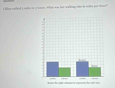 Question 
Lillian walked 5 miles in 3 hours. What was her walking rate in miles per hour? 
Resize the right columns to represent the unit rate.