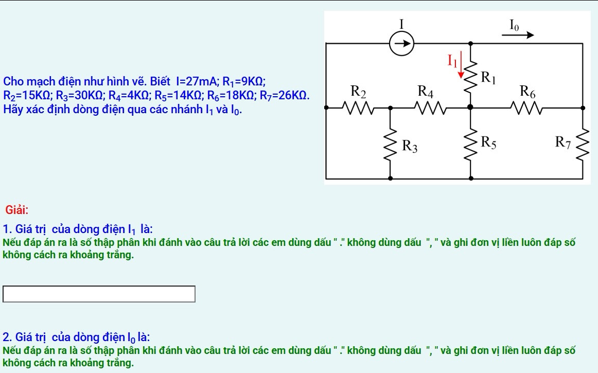 Cho mạch điện như hình vẽ. Biết I=27mA;R_1=9KOmega ;
R_2=15KOmega ;R_3=30KOmega ;R_4=4KOmega ;R_5=14KOmega ;R_6=18KOmega ;R_7=26KOmega .
Hãy xác định dòng điện qua các nhánh l_1 /dot a|_0.
Giải:
1. Giá trị của dòng điện l_1 là:
Nếu đáp án ra là số thập phân khi đánh vào câu trả lời các em dùng dấu " .' không dùng dấu ", " và ghi đơn vị liền luôn đáp số
không cách ra khoảng trắng.
2. Giá trị của dòng điện l_0 là:
Nếu đáp án ra là số thập phần khi đánh vào câu trả lời các em dùng dấu " .' không dùng dấu ", " và ghi đơn vị liền luôn đáp số
không cách ra khoảng trắng.