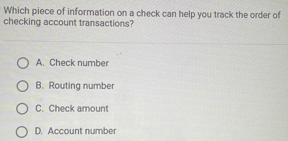 Which piece of information on a check can help you track the order of
checking account transactions?
A. Check number
B. Routing number
C. Check amount
D. Account number